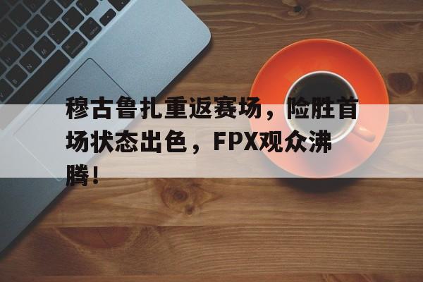 关于穆古鲁扎重返赛场，险胜首场状态出色，FPX观众沸腾！的信息